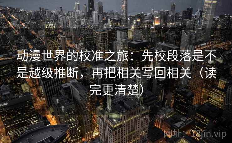 动漫世界的校准之旅：先校段落是不是越级推断，再把相关写回相关（读完更清楚）