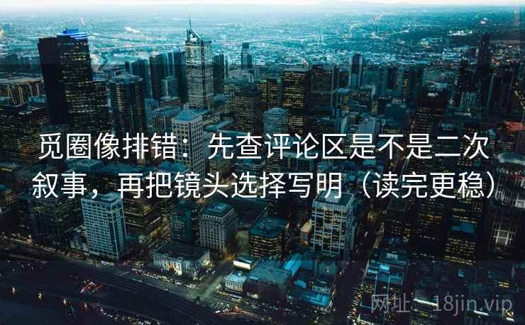 觅圈像排错：先查评论区是不是二次叙事，再把镜头选择写明（读完更稳）
