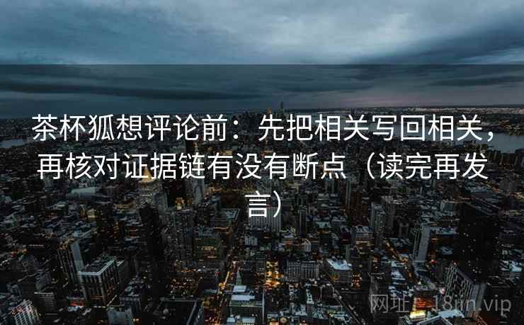 茶杯狐想评论前:先把相关写回相关,再核对证据链有没有断点(读完再发言) 茶杯狐想评论前:先把相关写回相关,再核对证据链有没有断点(读完再发言)