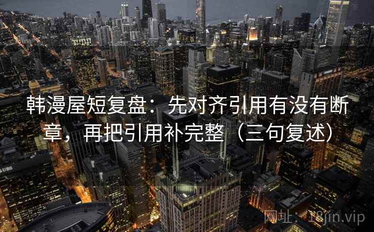 韩漫屋短复盘:先对齐引用有没有断章,再把引用补完整(三句复述) 韩漫屋短复盘:先对齐引用有没有断章,再把引用补完整(三句复述)