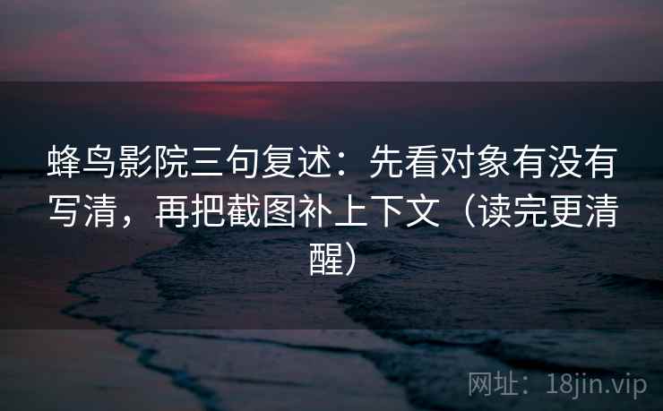 蜂鸟影院三句复述：先看对象有没有写清，再把截图补上下文（读完更清醒）