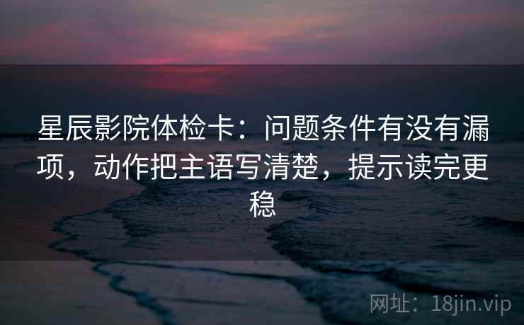 星辰影院体检卡:问题条件有没有漏项,动作把主语写清楚,提示读完更稳 星辰影院体检卡:问题条件有没有漏项,动作把主语写清楚,提示读完更稳