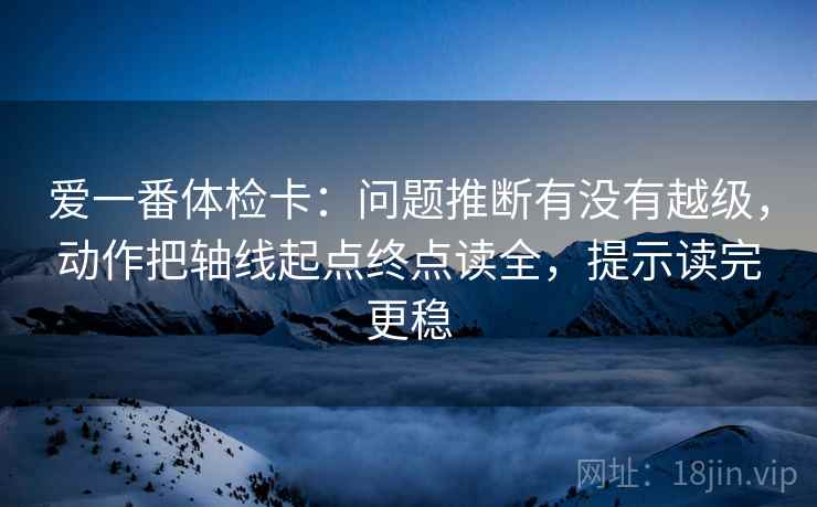 爱一番体检卡：问题推断有没有越级，动作把轴线起点终点读全，提示读完更稳