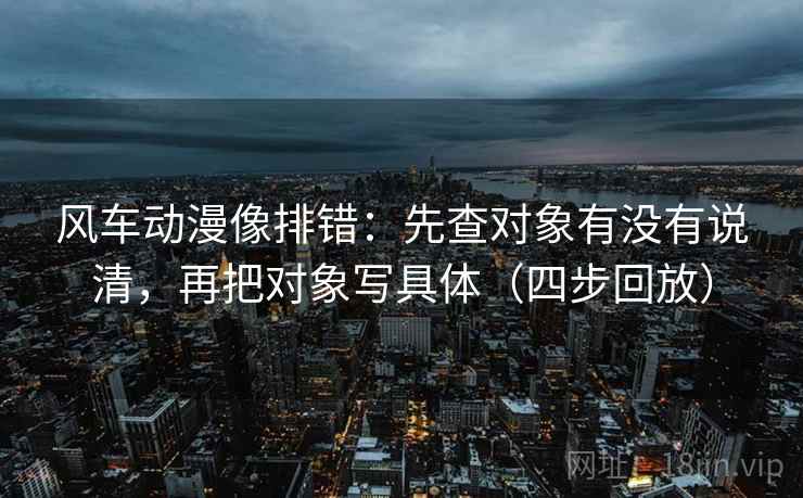风车动漫像排错：先查对象有没有说清，再把对象写具体（四步回放）