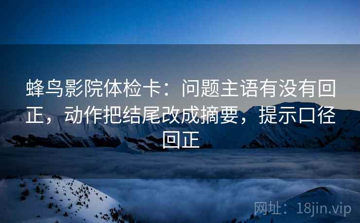 蜂鸟影院体检卡：问题主语有没有回正，动作把结尾改成摘要，提示口径回正