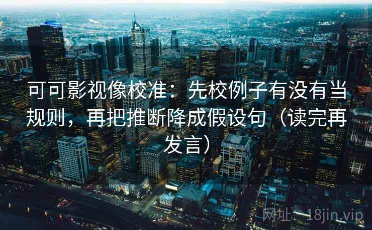 可可影视像校准：先校例子有没有当规则，再把推断降成假设句（读完再发言）
