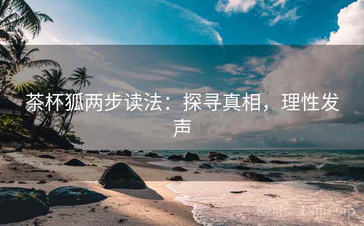 茶杯狐两步读法:探寻真相,理性发声 茶杯狐两步读法:探寻真相,理性发声