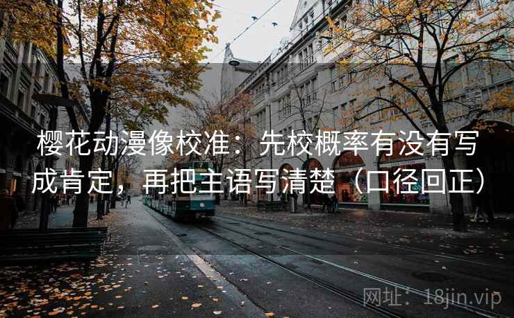 樱花动漫像校准：先校概率有没有写成肯定，再把主语写清楚（口径回正）